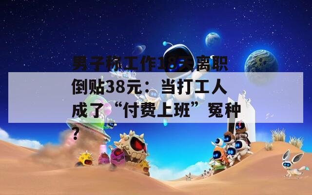 男子称工作18天离职倒贴38元：当打工人成了“付费上班”冤种？