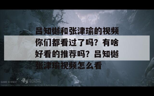 吕知樾和张津瑜的视频你们都看过了吗？有啥好看的推荐吗？吕知樾张津瑜视频怎么看