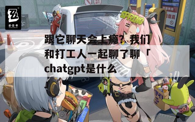 跟它聊天会上瘾？我们和打工人一起聊了聊「chatgpt是什么」