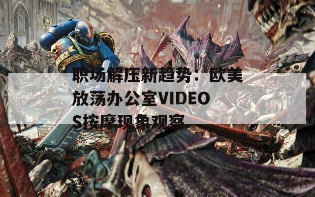 职场解压新趋势：欧美放荡办公室VIDEOS按摩现象观察