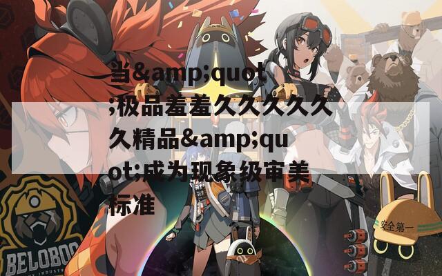 当&quot;极品羞羞久久久久久久精品&quot;成为现象级审美标准