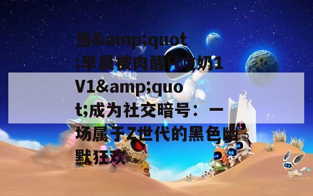 当&quot;早晨被肉醒H吃奶1V1&quot;成为社交暗号：一场属于Z世代的黑色幽默狂欢