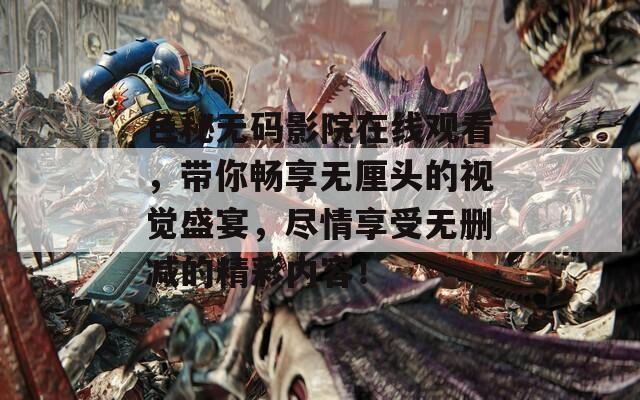 色秘无码影院在线观看，带你畅享无厘头的视觉盛宴，尽情享受无删减的精彩内容！