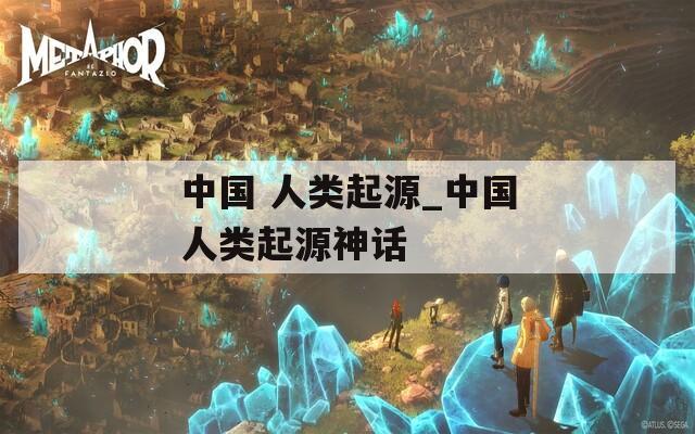 中国 人类起源_中国人类起源神话