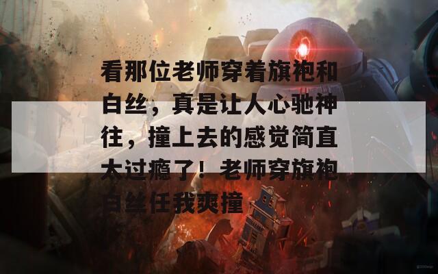 看那位老师穿着旗袍和白丝，真是让人心驰神往，撞上去的感觉简直太过瘾了！老师穿旗袍白丝任我爽撞