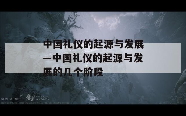 中国礼仪的起源与发展—中国礼仪的起源与发展的几个阶段