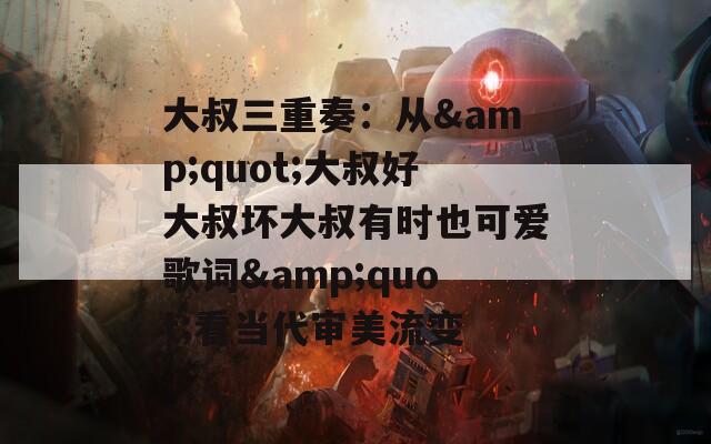 大叔三重奏：从&quot;大叔好大叔坏大叔有时也可爱歌词&quot;看当代审美流变