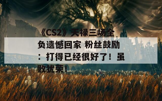 《CS2》天禄三场全负遗憾回家 粉丝鼓励：打得已经很好了！虽败犹荣！