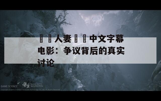 亂倫人妻無碼中文字幕电影：争议背后的真实讨论