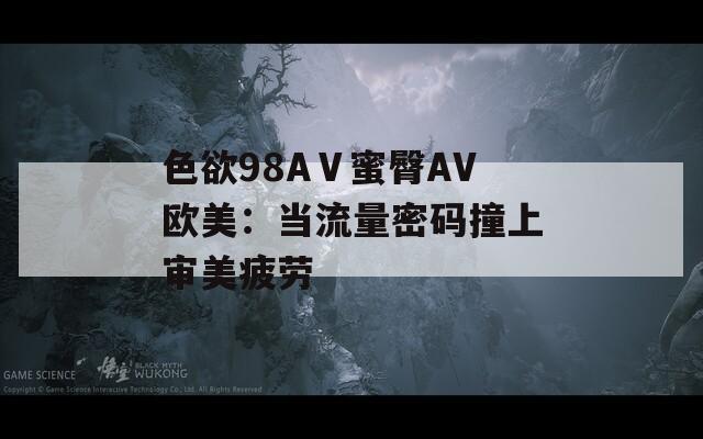 色欲98AⅤ蜜臀AV欧美：当流量密码撞上审美疲劳