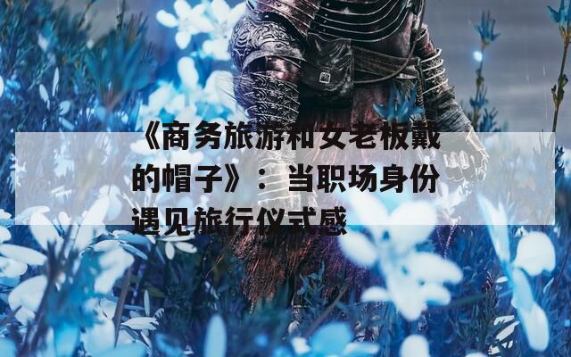 《商务旅游和女老板戴的帽子》：当职场身份遇见旅行仪式感