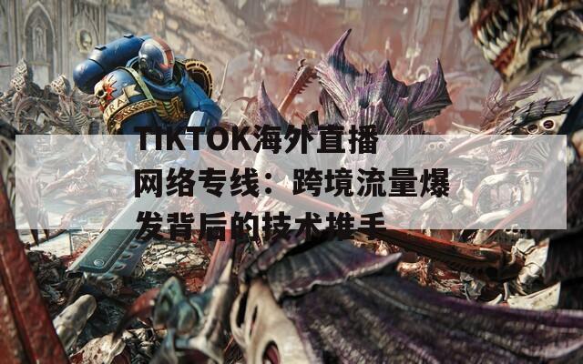 TIKTOK海外直播网络专线：跨境流量爆发背后的技术推手