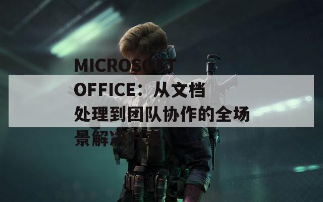 MICROSOFT OFFICE：从文档处理到团队协作的全场景解决方案