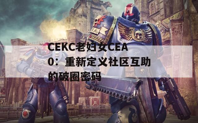 CEKC老妇女CEA0：重新定义社区互助的破圈密码