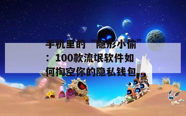 手机里的“隐形小偷”：100款流氓软件如何掏空你的隐私钱包