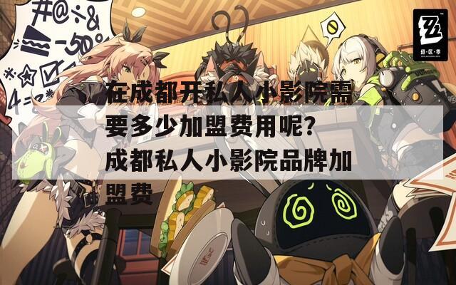 在成都开私人小影院需要多少加盟费用呢？ 成都私人小影院品牌加盟费