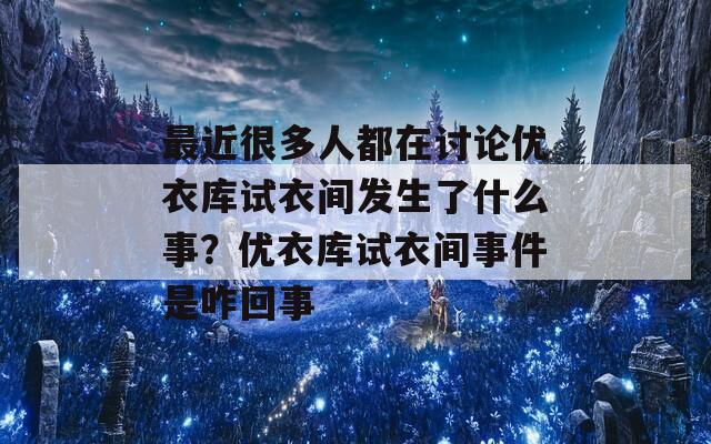 最近很多人都在讨论优衣库试衣间发生了什么事？优衣库试衣间事件是咋回事
