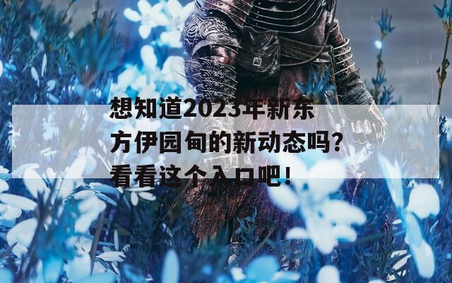 想知道2023年新东方伊园甸的新动态吗？看看这个入口吧！