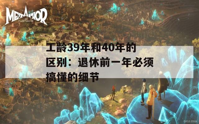 工龄39年和40年的区别：退休前一年必须搞懂的细节