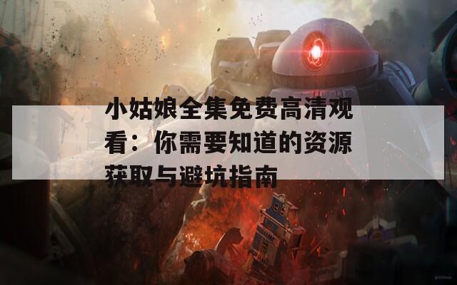 小姑娘全集免费高清观看：你需要知道的资源获取与避坑指南