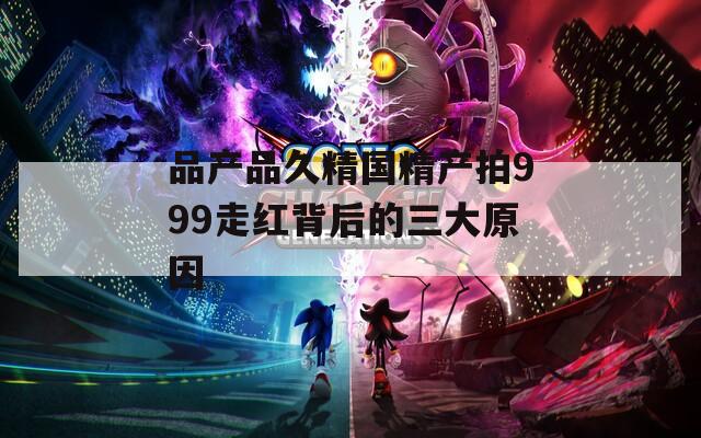 品产品久精国精产拍999走红背后的三大原因