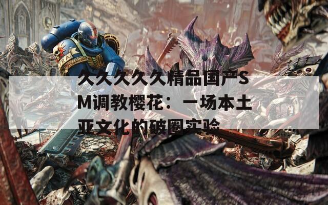 久久久久久精品国产SM调教樱花：一场本土亚文化的破圈实验