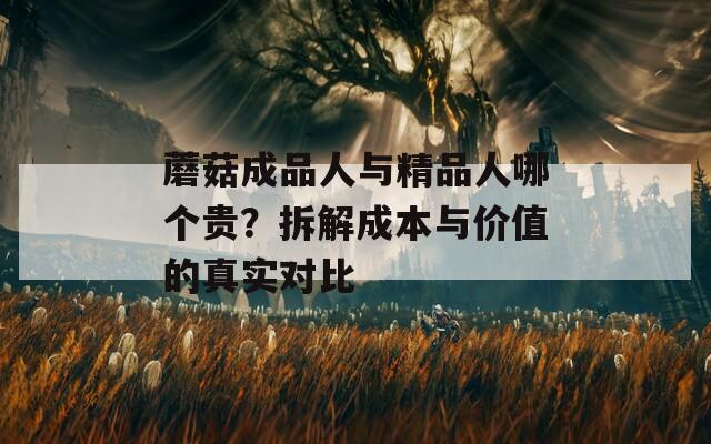 蘑菇成品人与精品人哪个贵？拆解成本与价值的真实对比