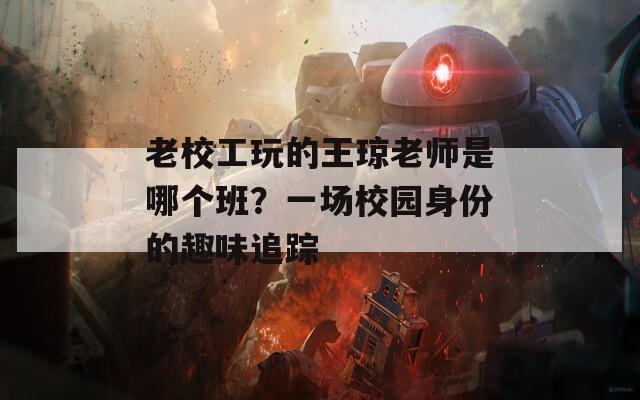 老校工玩的王琼老师是哪个班？一场校园身份的趣味追踪