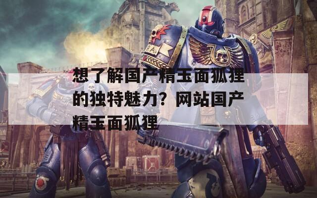 想了解国产精玉面狐狸的独特魅力？网站国产精玉面狐狸