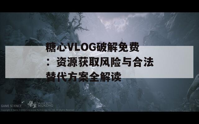糖心VLOG破解免费：资源获取风险与合法替代方案全解读
