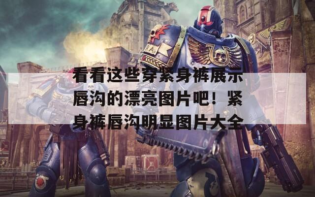 看看这些穿紧身裤展示唇沟的漂亮图片吧！紧身裤唇沟明显图片大全