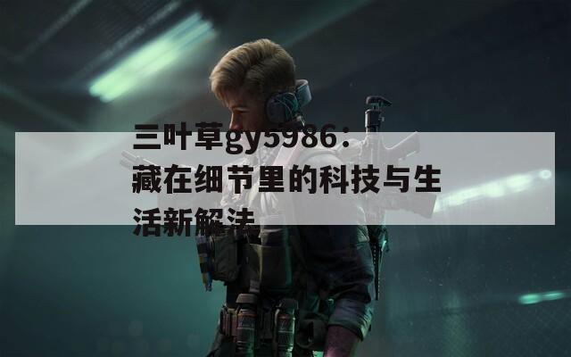 三叶草gy5986：藏在细节里的科技与生活新解法