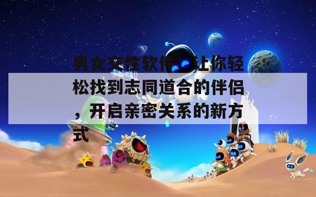 男女交性软件：让你轻松找到志同道合的伴侣，开启亲密关系的新方式