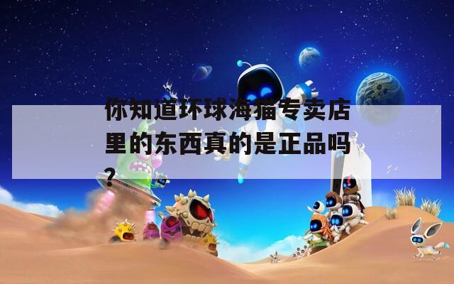 你知道环球海猫专卖店里的东西真的是正品吗？