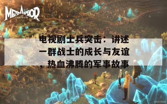 电视剧士兵突击：讲述一群战士的成长与友谊，热血沸腾的军事故事