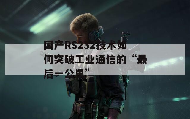 国产RS232技术如何突破工业通信的“最后一公里”