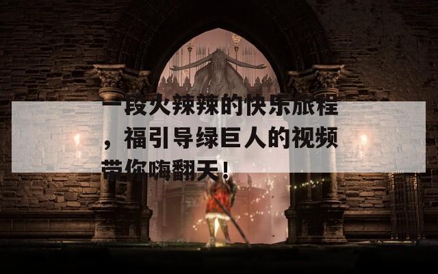 一段火辣辣的快乐旅程，福引导绿巨人的视频带你嗨翻天！