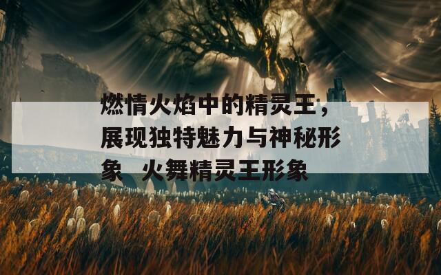 燃情火焰中的精灵王，展现独特魅力与神秘形象  火舞精灵王形象