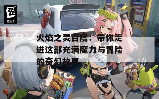 火焰之灵百度：带你走进这部充满魔力与冒险的奇幻故事