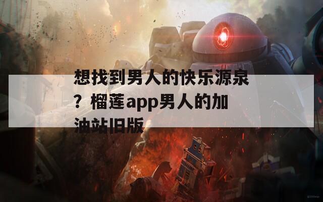 想找到男人的快乐源泉？榴莲app男人的加油站旧版