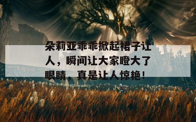 朵莉亚乖乖掀起裙子让人，瞬间让大家瞪大了眼睛，真是让人惊艳！