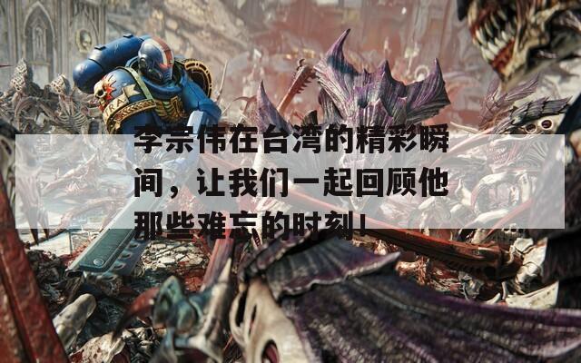 李宗伟在台湾的精彩瞬间，让我们一起回顾他那些难忘的时刻！