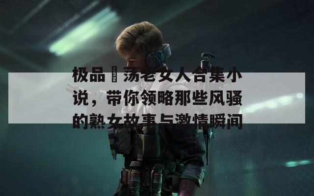 极品婬荡老女人合集小说，带你领略那些风骚的熟女故事与激情瞬间