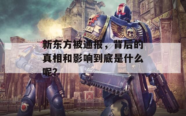 新东方被通报，背后的真相和影响到底是什么呢？