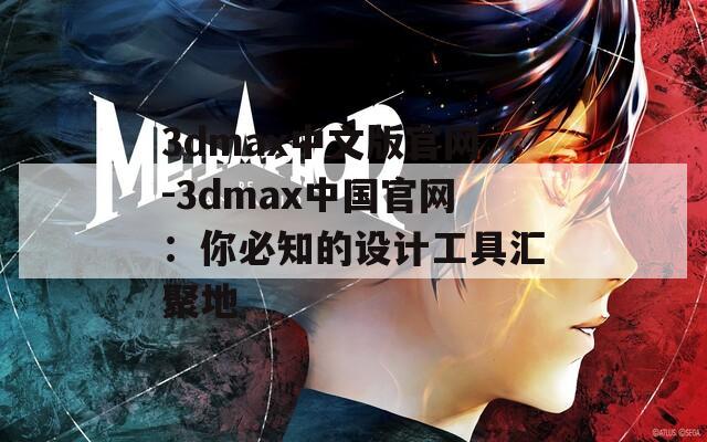 3dmax中文版官网-3dmax中国官网：你必知的设计工具汇聚地