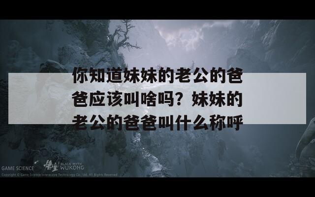 你知道妹妹的老公的爸爸应该叫啥吗？妹妹的老公的爸爸叫什么称呼
