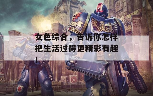 女色综合，告诉你怎样把生活过得更精彩有趣！