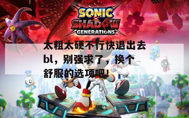 太粗太硬不行快退出去bl，别强求了，换个舒服的选项吧！