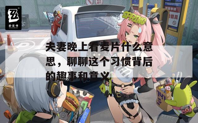 夫妻晚上看麦片什么意思，聊聊这个习惯背后的趣事和意义
