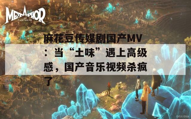 麻花豆传媒剧国产MV：当“土味”遇上高级感，国产音乐视频杀疯了